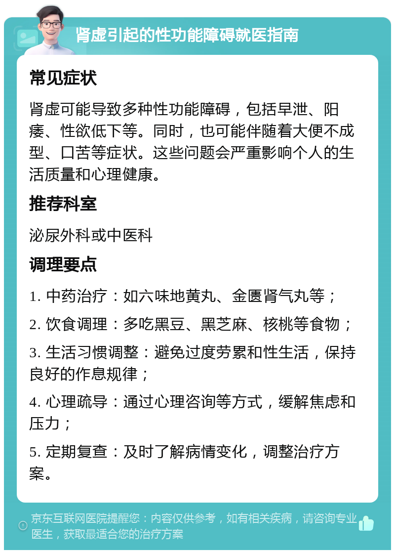 肾虚引起的性功能障碍就医指南 常见症状 肾虚可能导致多种性功能障碍，包括早泄、阳痿、性欲低下等。同时，也可能伴随着大便不成型、口苦等症状。这些问题会严重影响个人的生活质量和心理健康。 推荐科室 泌尿外科或中医科 调理要点 1. 中药治疗：如六味地黄丸、金匮肾气丸等； 2. 饮食调理：多吃黑豆、黑芝麻、核桃等食物； 3. 生活习惯调整：避免过度劳累和性生活，保持良好的作息规律； 4. 心理疏导：通过心理咨询等方式，缓解焦虑和压力； 5. 定期复查：及时了解病情变化，调整治疗方案。