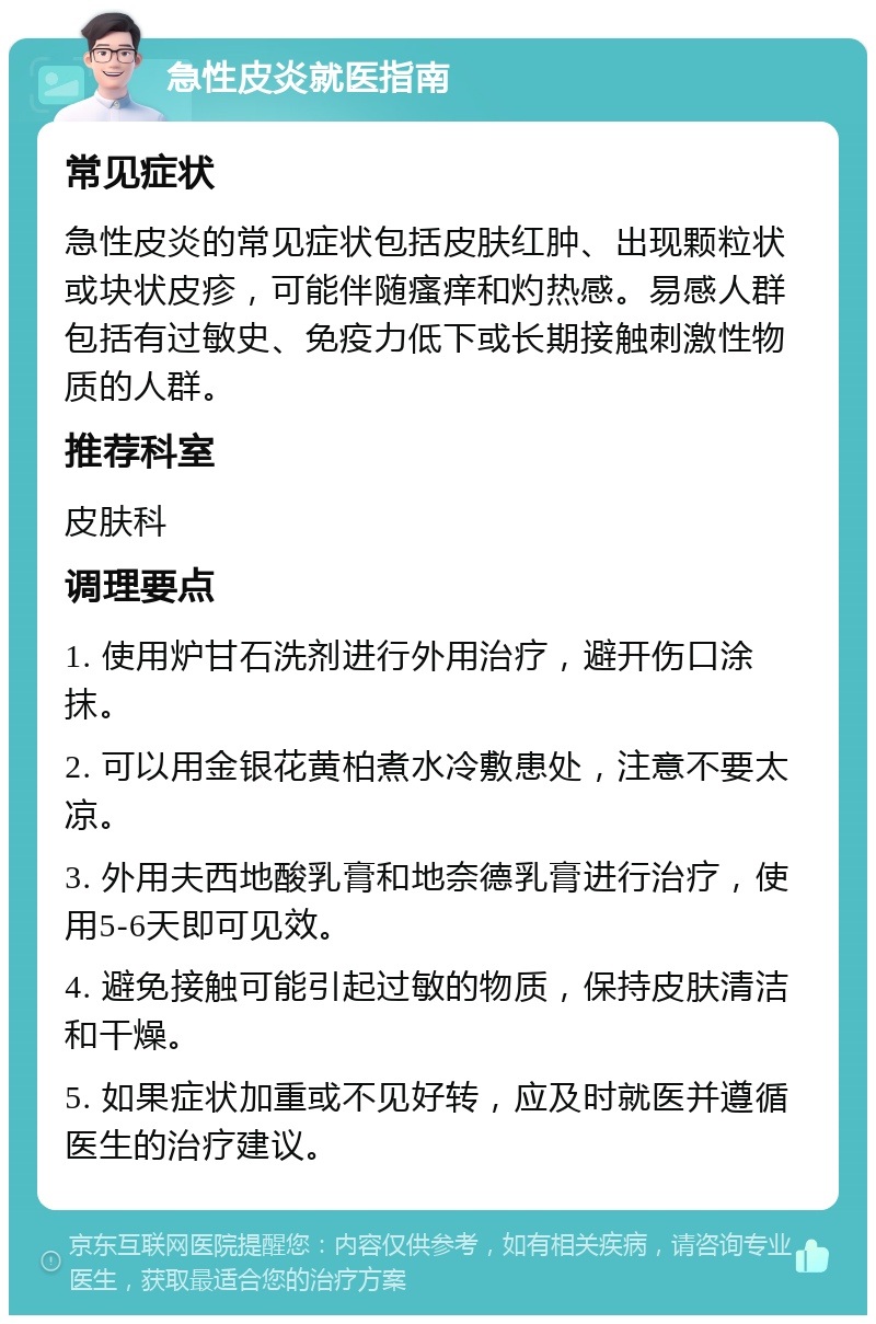 急性皮炎就医指南 常见症状 急性皮炎的常见症状包括皮肤红肿、出现颗粒状或块状皮疹，可能伴随瘙痒和灼热感。易感人群包括有过敏史、免疫力低下或长期接触刺激性物质的人群。 推荐科室 皮肤科 调理要点 1. 使用炉甘石洗剂进行外用治疗，避开伤口涂抹。 2. 可以用金银花黄柏煮水冷敷患处，注意不要太凉。 3. 外用夫西地酸乳膏和地奈德乳膏进行治疗，使用5-6天即可见效。 4. 避免接触可能引起过敏的物质，保持皮肤清洁和干燥。 5. 如果症状加重或不见好转，应及时就医并遵循医生的治疗建议。