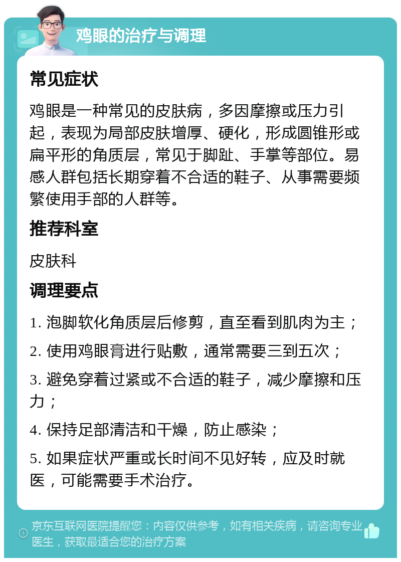 鸡眼的治疗与调理 常见症状 鸡眼是一种常见的皮肤病，多因摩擦或压力引起，表现为局部皮肤增厚、硬化，形成圆锥形或扁平形的角质层，常见于脚趾、手掌等部位。易感人群包括长期穿着不合适的鞋子、从事需要频繁使用手部的人群等。 推荐科室 皮肤科 调理要点 1. 泡脚软化角质层后修剪，直至看到肌肉为主； 2. 使用鸡眼膏进行贴敷，通常需要三到五次； 3. 避免穿着过紧或不合适的鞋子，减少摩擦和压力； 4. 保持足部清洁和干燥，防止感染； 5. 如果症状严重或长时间不见好转，应及时就医，可能需要手术治疗。