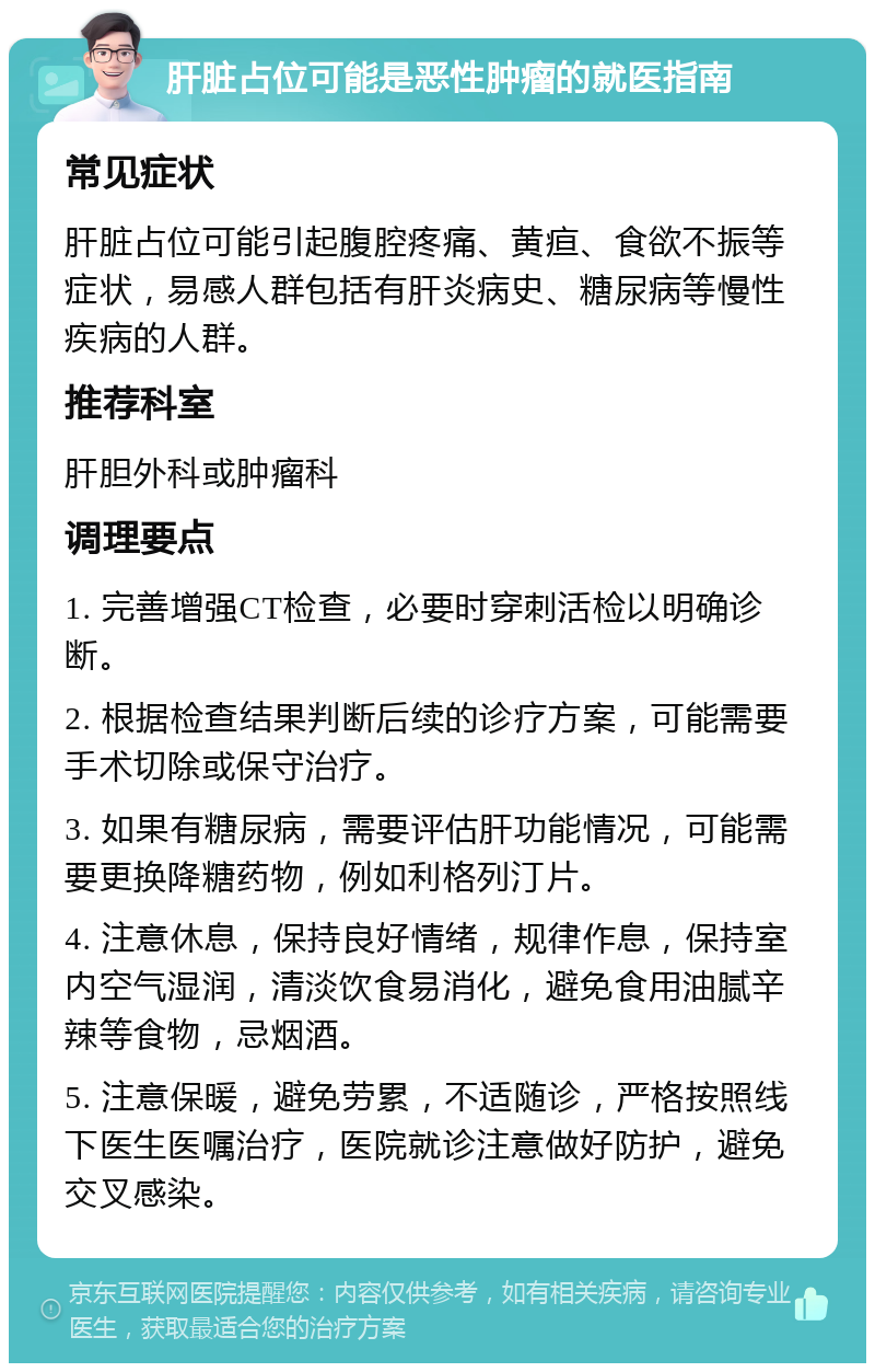 肝脏占位可能是恶性肿瘤的就医指南 常见症状 肝脏占位可能引起腹腔疼痛、黄疸、食欲不振等症状，易感人群包括有肝炎病史、糖尿病等慢性疾病的人群。 推荐科室 肝胆外科或肿瘤科 调理要点 1. 完善增强CT检查，必要时穿刺活检以明确诊断。 2. 根据检查结果判断后续的诊疗方案，可能需要手术切除或保守治疗。 3. 如果有糖尿病，需要评估肝功能情况，可能需要更换降糖药物，例如利格列汀片。 4. 注意休息，保持良好情绪，规律作息，保持室内空气湿润，清淡饮食易消化，避免食用油腻辛辣等食物，忌烟酒。 5. 注意保暖，避免劳累，不适随诊，严格按照线下医生医嘱治疗，医院就诊注意做好防护，避免交叉感染。