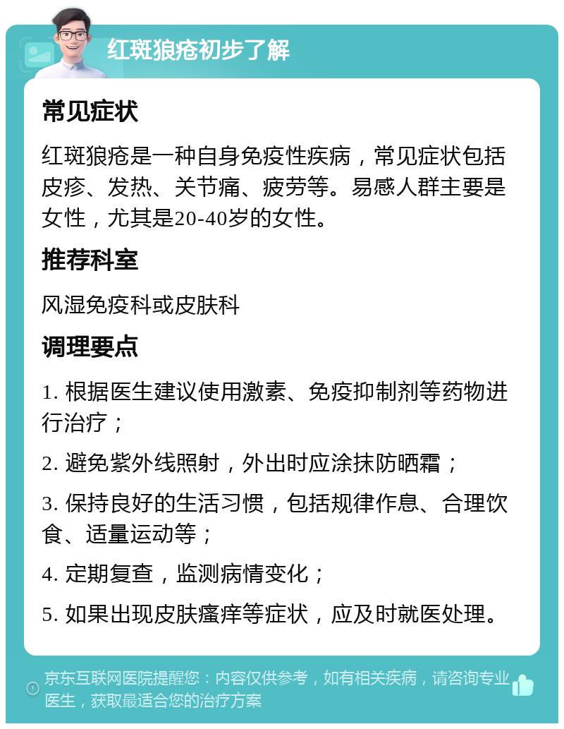 红斑狼疮初步了解 常见症状 红斑狼疮是一种自身免疫性疾病，常见症状包括皮疹、发热、关节痛、疲劳等。易感人群主要是女性，尤其是20-40岁的女性。 推荐科室 风湿免疫科或皮肤科 调理要点 1. 根据医生建议使用激素、免疫抑制剂等药物进行治疗； 2. 避免紫外线照射，外出时应涂抹防晒霜； 3. 保持良好的生活习惯，包括规律作息、合理饮食、适量运动等； 4. 定期复查，监测病情变化； 5. 如果出现皮肤瘙痒等症状，应及时就医处理。