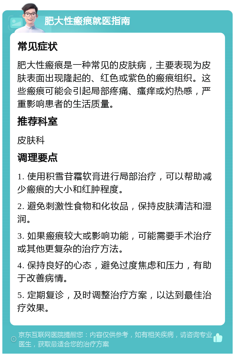 肥大性瘢痕就医指南 常见症状 肥大性瘢痕是一种常见的皮肤病，主要表现为皮肤表面出现隆起的、红色或紫色的瘢痕组织。这些瘢痕可能会引起局部疼痛、瘙痒或灼热感，严重影响患者的生活质量。 推荐科室 皮肤科 调理要点 1. 使用积雪苷霜软膏进行局部治疗，可以帮助减少瘢痕的大小和红肿程度。 2. 避免刺激性食物和化妆品，保持皮肤清洁和湿润。 3. 如果瘢痕较大或影响功能，可能需要手术治疗或其他更复杂的治疗方法。 4. 保持良好的心态，避免过度焦虑和压力，有助于改善病情。 5. 定期复诊，及时调整治疗方案，以达到最佳治疗效果。