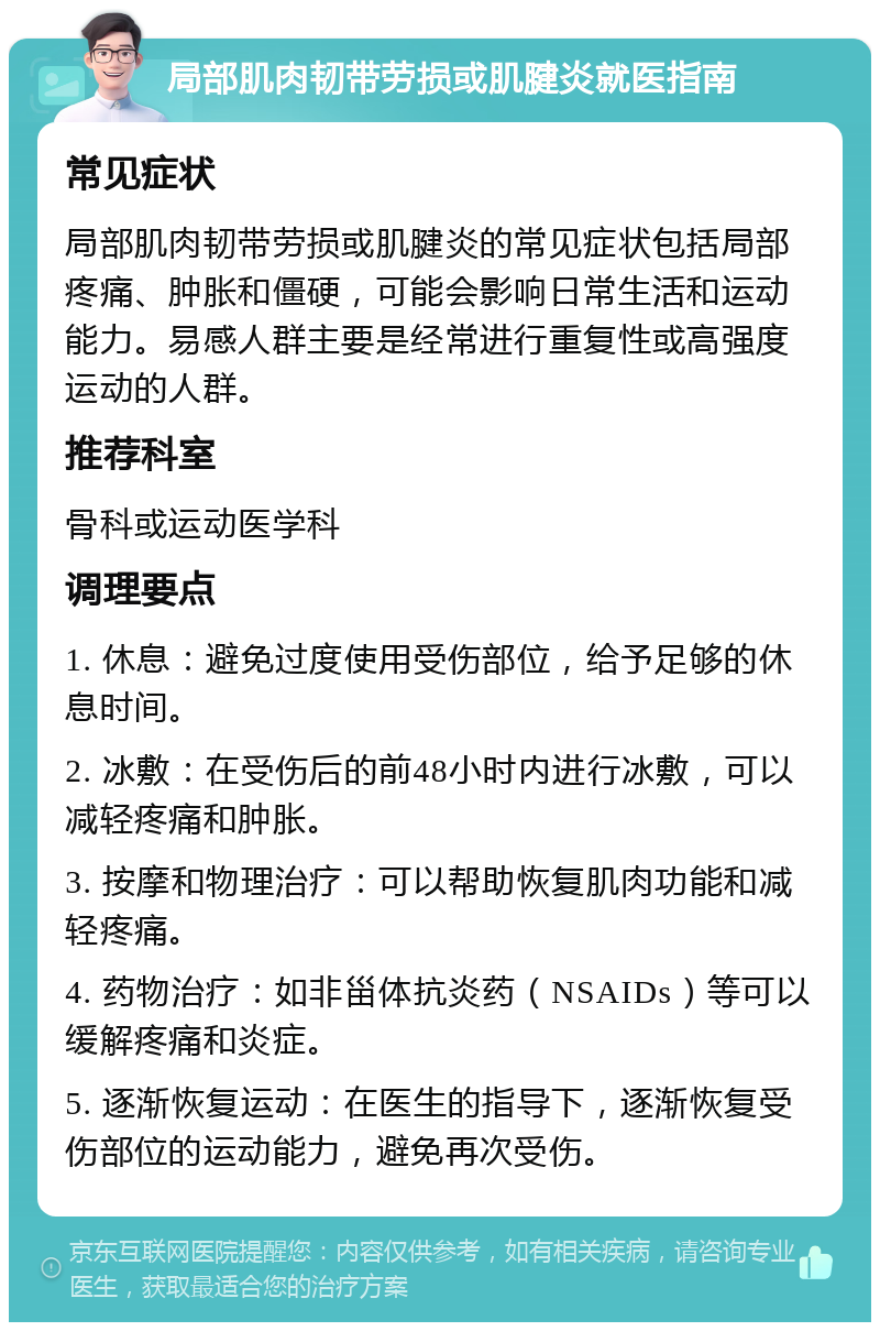 局部肌肉韧带劳损或肌腱炎就医指南 常见症状 局部肌肉韧带劳损或肌腱炎的常见症状包括局部疼痛、肿胀和僵硬，可能会影响日常生活和运动能力。易感人群主要是经常进行重复性或高强度运动的人群。 推荐科室 骨科或运动医学科 调理要点 1. 休息：避免过度使用受伤部位，给予足够的休息时间。 2. 冰敷：在受伤后的前48小时内进行冰敷，可以减轻疼痛和肿胀。 3. 按摩和物理治疗：可以帮助恢复肌肉功能和减轻疼痛。 4. 药物治疗：如非甾体抗炎药（NSAIDs）等可以缓解疼痛和炎症。 5. 逐渐恢复运动：在医生的指导下，逐渐恢复受伤部位的运动能力，避免再次受伤。