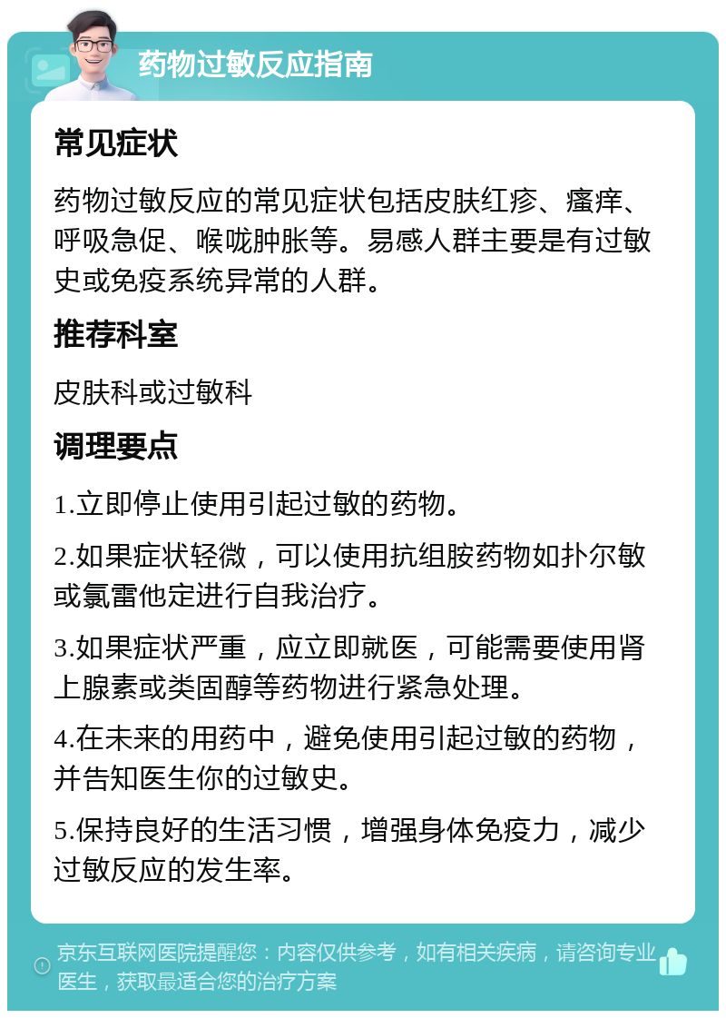 药物过敏反应指南 常见症状 药物过敏反应的常见症状包括皮肤红疹、瘙痒、呼吸急促、喉咙肿胀等。易感人群主要是有过敏史或免疫系统异常的人群。 推荐科室 皮肤科或过敏科 调理要点 1.立即停止使用引起过敏的药物。 2.如果症状轻微，可以使用抗组胺药物如扑尔敏或氯雷他定进行自我治疗。 3.如果症状严重，应立即就医，可能需要使用肾上腺素或类固醇等药物进行紧急处理。 4.在未来的用药中，避免使用引起过敏的药物，并告知医生你的过敏史。 5.保持良好的生活习惯，增强身体免疫力，减少过敏反应的发生率。