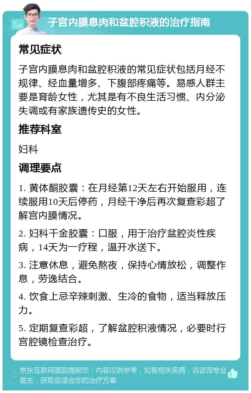 子宫内膜息肉和盆腔积液的治疗指南 常见症状 子宫内膜息肉和盆腔积液的常见症状包括月经不规律、经血量增多、下腹部疼痛等。易感人群主要是育龄女性，尤其是有不良生活习惯、内分泌失调或有家族遗传史的女性。 推荐科室 妇科 调理要点 1. 黄体酮胶囊：在月经第12天左右开始服用，连续服用10天后停药，月经干净后再次复查彩超了解宫内膜情况。 2. 妇科千金胶囊：口服，用于治疗盆腔炎性疾病，14天为一疗程，温开水送下。 3. 注意休息，避免熬夜，保持心情放松，调整作息，劳逸结合。 4. 饮食上忌辛辣刺激、生冷的食物，适当释放压力。 5. 定期复查彩超，了解盆腔积液情况，必要时行宫腔镜检查治疗。