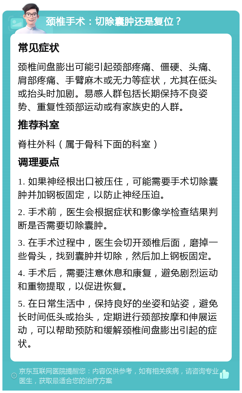 颈椎手术：切除囊肿还是复位？ 常见症状 颈椎间盘膨出可能引起颈部疼痛、僵硬、头痛、肩部疼痛、手臂麻木或无力等症状，尤其在低头或抬头时加剧。易感人群包括长期保持不良姿势、重复性颈部运动或有家族史的人群。 推荐科室 脊柱外科（属于骨科下面的科室） 调理要点 1. 如果神经根出口被压住，可能需要手术切除囊肿并加钢板固定，以防止神经压迫。 2. 手术前，医生会根据症状和影像学检查结果判断是否需要切除囊肿。 3. 在手术过程中，医生会切开颈椎后面，磨掉一些骨头，找到囊肿并切除，然后加上钢板固定。 4. 手术后，需要注意休息和康复，避免剧烈运动和重物提取，以促进恢复。 5. 在日常生活中，保持良好的坐姿和站姿，避免长时间低头或抬头，定期进行颈部按摩和伸展运动，可以帮助预防和缓解颈椎间盘膨出引起的症状。