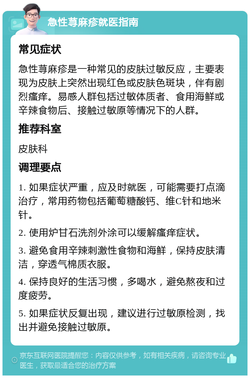 急性荨麻疹就医指南 常见症状 急性荨麻疹是一种常见的皮肤过敏反应，主要表现为皮肤上突然出现红色或皮肤色斑块，伴有剧烈瘙痒。易感人群包括过敏体质者、食用海鲜或辛辣食物后、接触过敏原等情况下的人群。 推荐科室 皮肤科 调理要点 1. 如果症状严重，应及时就医，可能需要打点滴治疗，常用药物包括葡萄糖酸钙、维C针和地米针。 2. 使用炉甘石洗剂外涂可以缓解瘙痒症状。 3. 避免食用辛辣刺激性食物和海鲜，保持皮肤清洁，穿透气棉质衣服。 4. 保持良好的生活习惯，多喝水，避免熬夜和过度疲劳。 5. 如果症状反复出现，建议进行过敏原检测，找出并避免接触过敏原。