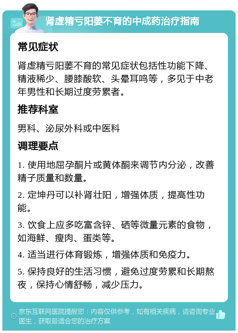 肾虚精亏阳萎不育的中成药治疗指南 常见症状 肾虚精亏阳萎不育的常见症状包括性功能下降、精液稀少、腰膝酸软、头晕耳鸣等，多见于中老年男性和长期过度劳累者。 推荐科室 男科、泌尿外科或中医科 调理要点 1. 使用地屈孕酮片或黄体酮来调节内分泌，改善精子质量和数量。 2. 定坤丹可以补肾壮阳，增强体质，提高性功能。 3. 饮食上应多吃富含锌、硒等微量元素的食物，如海鲜、瘦肉、蛋类等。 4. 适当进行体育锻炼，增强体质和免疫力。 5. 保持良好的生活习惯，避免过度劳累和长期熬夜，保持心情舒畅，减少压力。