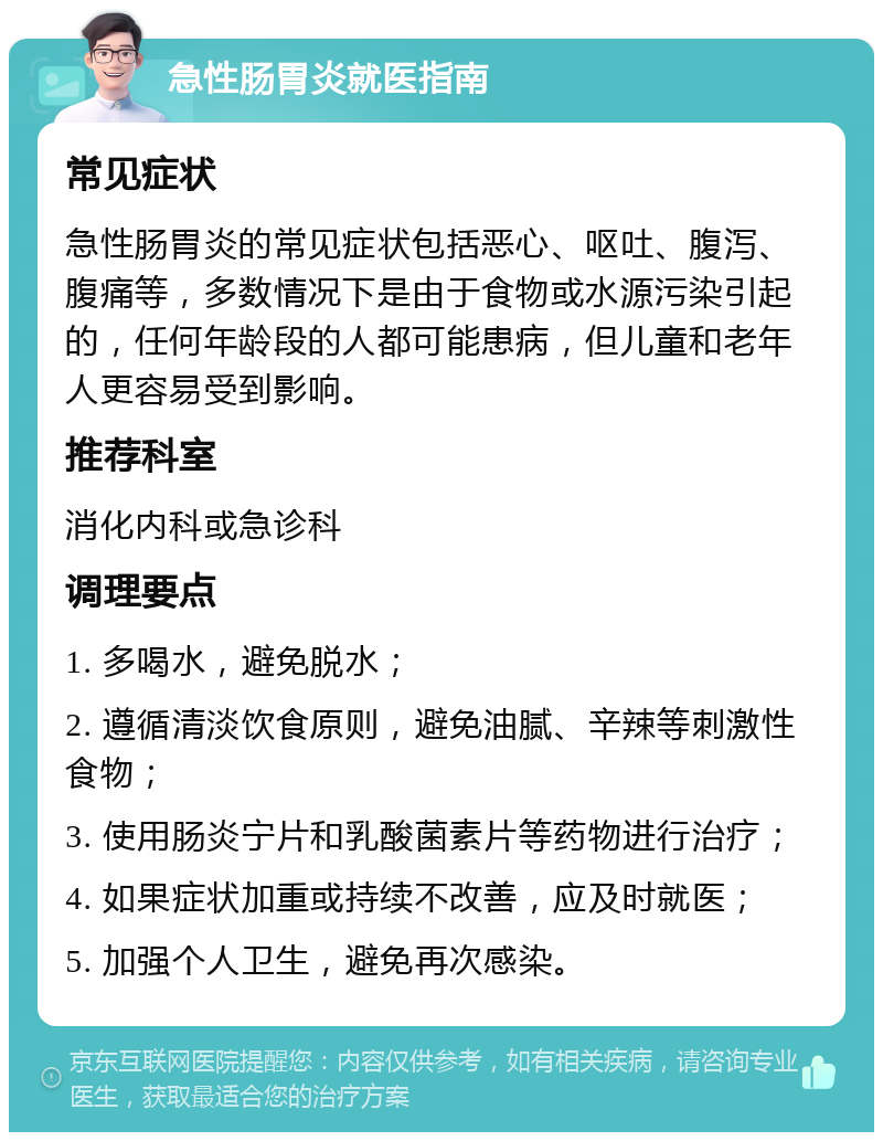 急性肠胃炎就医指南 常见症状 急性肠胃炎的常见症状包括恶心、呕吐、腹泻、腹痛等，多数情况下是由于食物或水源污染引起的，任何年龄段的人都可能患病，但儿童和老年人更容易受到影响。 推荐科室 消化内科或急诊科 调理要点 1. 多喝水，避免脱水； 2. 遵循清淡饮食原则，避免油腻、辛辣等刺激性食物； 3. 使用肠炎宁片和乳酸菌素片等药物进行治疗； 4. 如果症状加重或持续不改善，应及时就医； 5. 加强个人卫生，避免再次感染。