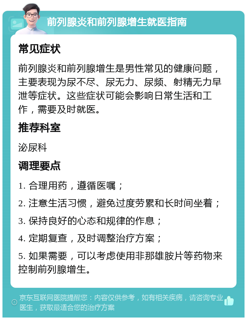 前列腺炎和前列腺增生就医指南 常见症状 前列腺炎和前列腺增生是男性常见的健康问题，主要表现为尿不尽、尿无力、尿频、射精无力早泄等症状。这些症状可能会影响日常生活和工作，需要及时就医。 推荐科室 泌尿科 调理要点 1. 合理用药，遵循医嘱； 2. 注意生活习惯，避免过度劳累和长时间坐着； 3. 保持良好的心态和规律的作息； 4. 定期复查，及时调整治疗方案； 5. 如果需要，可以考虑使用非那雄胺片等药物来控制前列腺增生。