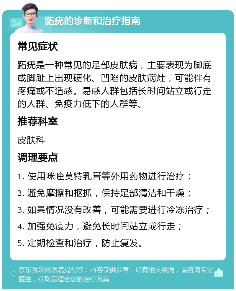 跖疣的诊断和治疗指南 常见症状 跖疣是一种常见的足部皮肤病，主要表现为脚底或脚趾上出现硬化、凹陷的皮肤病灶，可能伴有疼痛或不适感。易感人群包括长时间站立或行走的人群、免疫力低下的人群等。 推荐科室 皮肤科 调理要点 1. 使用咪喹莫特乳膏等外用药物进行治疗； 2. 避免摩擦和抠抓，保持足部清洁和干燥； 3. 如果情况没有改善，可能需要进行冷冻治疗； 4. 加强免疫力，避免长时间站立或行走； 5. 定期检查和治疗，防止复发。