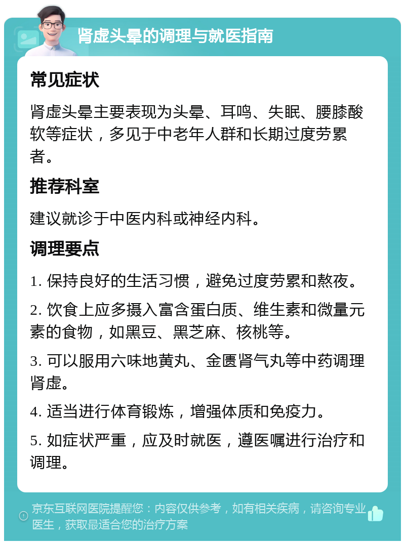 肾虚头晕的调理与就医指南 常见症状 肾虚头晕主要表现为头晕、耳鸣、失眠、腰膝酸软等症状，多见于中老年人群和长期过度劳累者。 推荐科室 建议就诊于中医内科或神经内科。 调理要点 1. 保持良好的生活习惯，避免过度劳累和熬夜。 2. 饮食上应多摄入富含蛋白质、维生素和微量元素的食物，如黑豆、黑芝麻、核桃等。 3. 可以服用六味地黄丸、金匮肾气丸等中药调理肾虚。 4. 适当进行体育锻炼，增强体质和免疫力。 5. 如症状严重，应及时就医，遵医嘱进行治疗和调理。