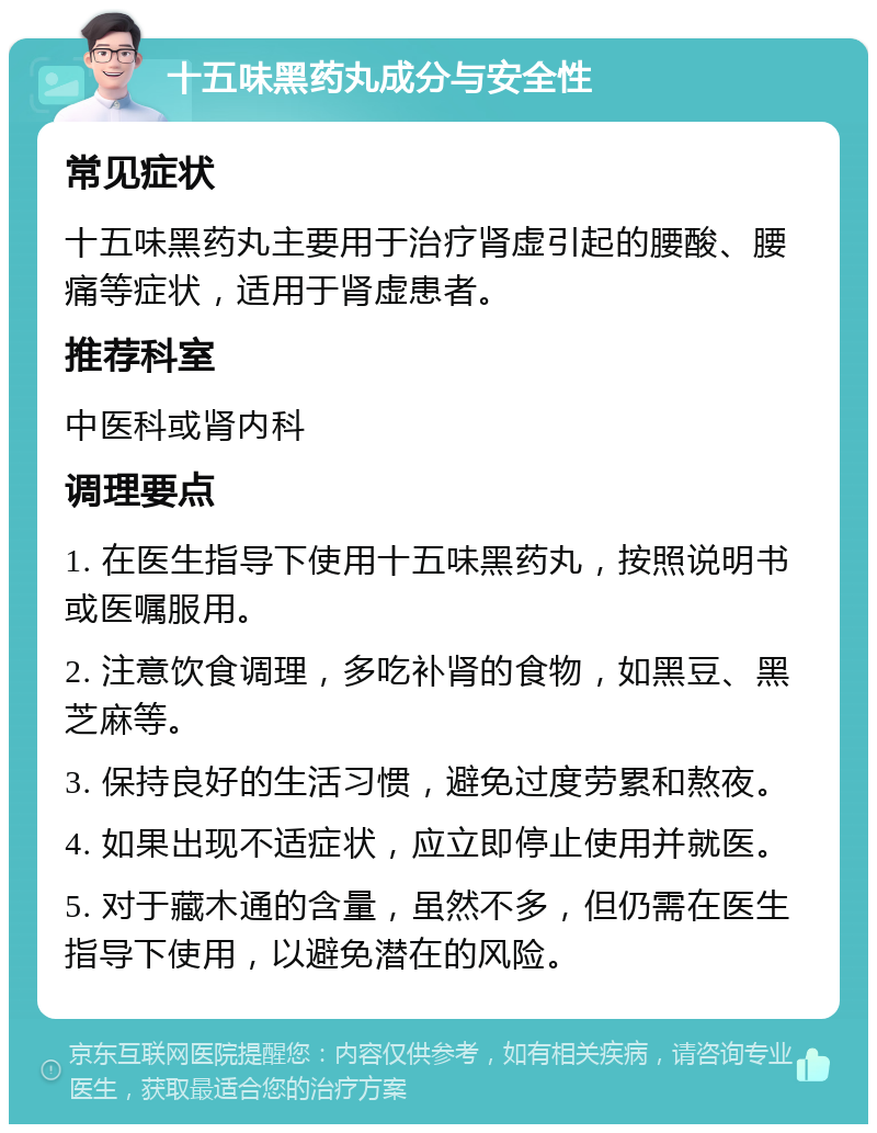 十五味黑药丸成分与安全性 常见症状 十五味黑药丸主要用于治疗肾虚引起的腰酸、腰痛等症状，适用于肾虚患者。 推荐科室 中医科或肾内科 调理要点 1. 在医生指导下使用十五味黑药丸，按照说明书或医嘱服用。 2. 注意饮食调理，多吃补肾的食物，如黑豆、黑芝麻等。 3. 保持良好的生活习惯，避免过度劳累和熬夜。 4. 如果出现不适症状，应立即停止使用并就医。 5. 对于藏木通的含量，虽然不多，但仍需在医生指导下使用，以避免潜在的风险。