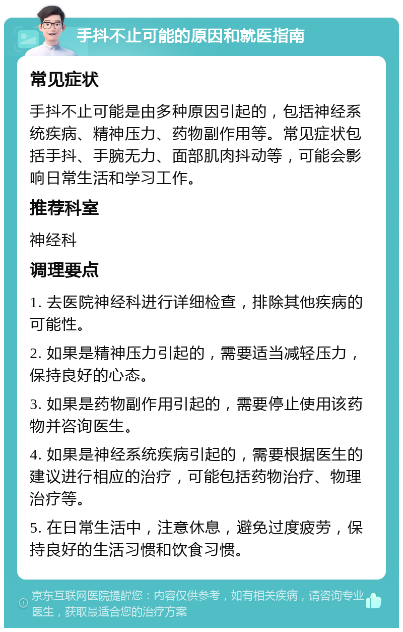 手抖不止可能的原因和就医指南 常见症状 手抖不止可能是由多种原因引起的，包括神经系统疾病、精神压力、药物副作用等。常见症状包括手抖、手腕无力、面部肌肉抖动等，可能会影响日常生活和学习工作。 推荐科室 神经科 调理要点 1. 去医院神经科进行详细检查，排除其他疾病的可能性。 2. 如果是精神压力引起的，需要适当减轻压力，保持良好的心态。 3. 如果是药物副作用引起的，需要停止使用该药物并咨询医生。 4. 如果是神经系统疾病引起的，需要根据医生的建议进行相应的治疗，可能包括药物治疗、物理治疗等。 5. 在日常生活中，注意休息，避免过度疲劳，保持良好的生活习惯和饮食习惯。