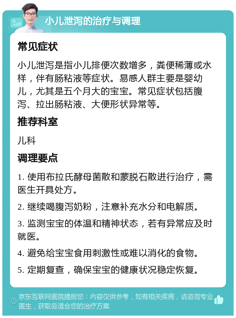 小儿泄泻的治疗与调理 常见症状 小儿泄泻是指小儿排便次数增多，粪便稀薄或水样，伴有肠粘液等症状。易感人群主要是婴幼儿，尤其是五个月大的宝宝。常见症状包括腹泻、拉出肠粘液、大便形状异常等。 推荐科室 儿科 调理要点 1. 使用布拉氏酵母菌散和蒙脱石散进行治疗，需医生开具处方。 2. 继续喝腹泻奶粉，注意补充水分和电解质。 3. 监测宝宝的体温和精神状态，若有异常应及时就医。 4. 避免给宝宝食用刺激性或难以消化的食物。 5. 定期复查，确保宝宝的健康状况稳定恢复。