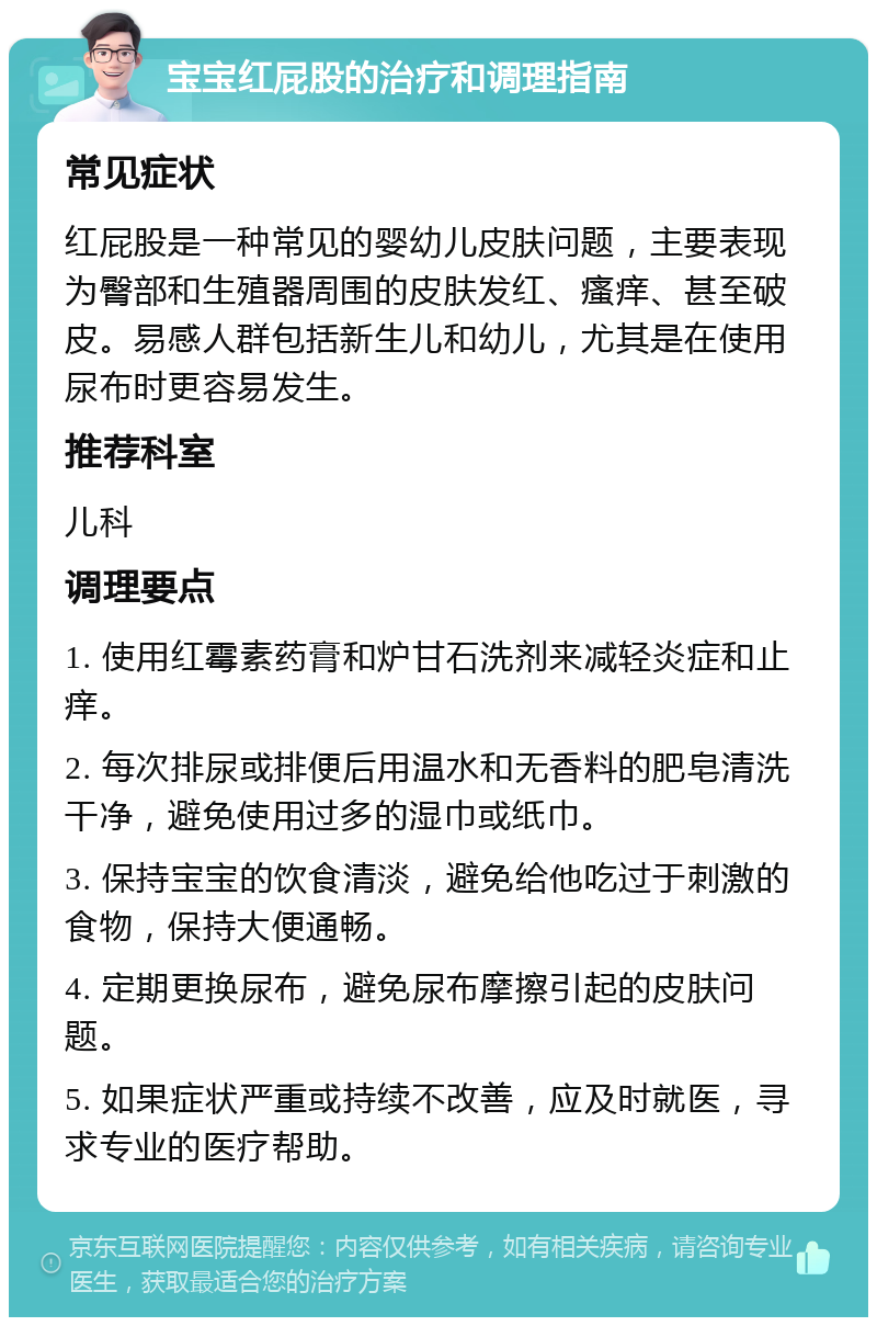 宝宝红屁股的治疗和调理指南 常见症状 红屁股是一种常见的婴幼儿皮肤问题，主要表现为臀部和生殖器周围的皮肤发红、瘙痒、甚至破皮。易感人群包括新生儿和幼儿，尤其是在使用尿布时更容易发生。 推荐科室 儿科 调理要点 1. 使用红霉素药膏和炉甘石洗剂来减轻炎症和止痒。 2. 每次排尿或排便后用温水和无香料的肥皂清洗干净，避免使用过多的湿巾或纸巾。 3. 保持宝宝的饮食清淡，避免给他吃过于刺激的食物，保持大便通畅。 4. 定期更换尿布，避免尿布摩擦引起的皮肤问题。 5. 如果症状严重或持续不改善，应及时就医，寻求专业的医疗帮助。