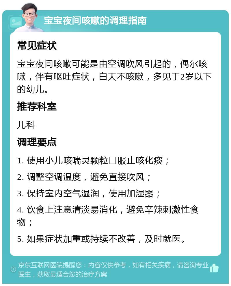 宝宝夜间咳嗽的调理指南 常见症状 宝宝夜间咳嗽可能是由空调吹风引起的，偶尔咳嗽，伴有呕吐症状，白天不咳嗽，多见于2岁以下的幼儿。 推荐科室 儿科 调理要点 1. 使用小儿咳喘灵颗粒口服止咳化痰； 2. 调整空调温度，避免直接吹风； 3. 保持室内空气湿润，使用加湿器； 4. 饮食上注意清淡易消化，避免辛辣刺激性食物； 5. 如果症状加重或持续不改善，及时就医。