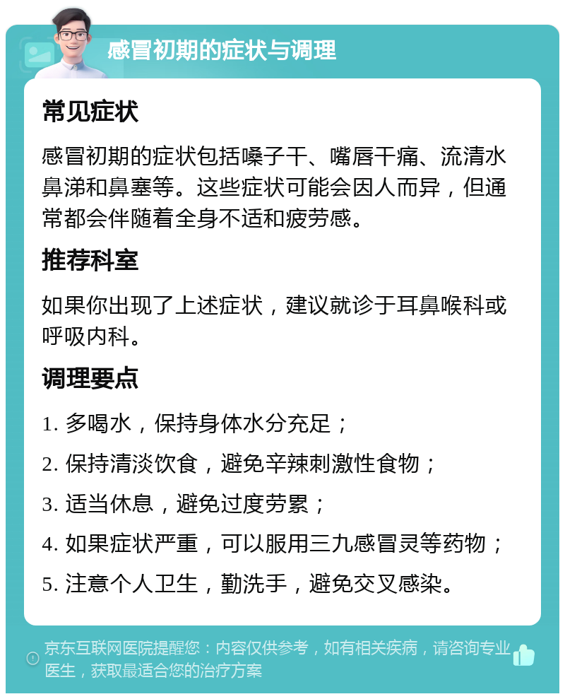 感冒初期的症状与调理 常见症状 感冒初期的症状包括嗓子干、嘴唇干痛、流清水鼻涕和鼻塞等。这些症状可能会因人而异，但通常都会伴随着全身不适和疲劳感。 推荐科室 如果你出现了上述症状，建议就诊于耳鼻喉科或呼吸内科。 调理要点 1. 多喝水，保持身体水分充足； 2. 保持清淡饮食，避免辛辣刺激性食物； 3. 适当休息，避免过度劳累； 4. 如果症状严重，可以服用三九感冒灵等药物； 5. 注意个人卫生，勤洗手，避免交叉感染。