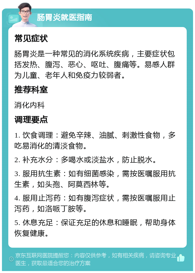 肠胃炎就医指南 常见症状 肠胃炎是一种常见的消化系统疾病，主要症状包括发热、腹泻、恶心、呕吐、腹痛等。易感人群为儿童、老年人和免疫力较弱者。 推荐科室 消化内科 调理要点 1. 饮食调理：避免辛辣、油腻、刺激性食物，多吃易消化的清淡食物。 2. 补充水分：多喝水或淡盐水，防止脱水。 3. 服用抗生素：如有细菌感染，需按医嘱服用抗生素，如头孢、阿莫西林等。 4. 服用止泻药：如有腹泻症状，需按医嘱服用止泻药，如洛哌丁胺等。 5. 休息充足：保证充足的休息和睡眠，帮助身体恢复健康。