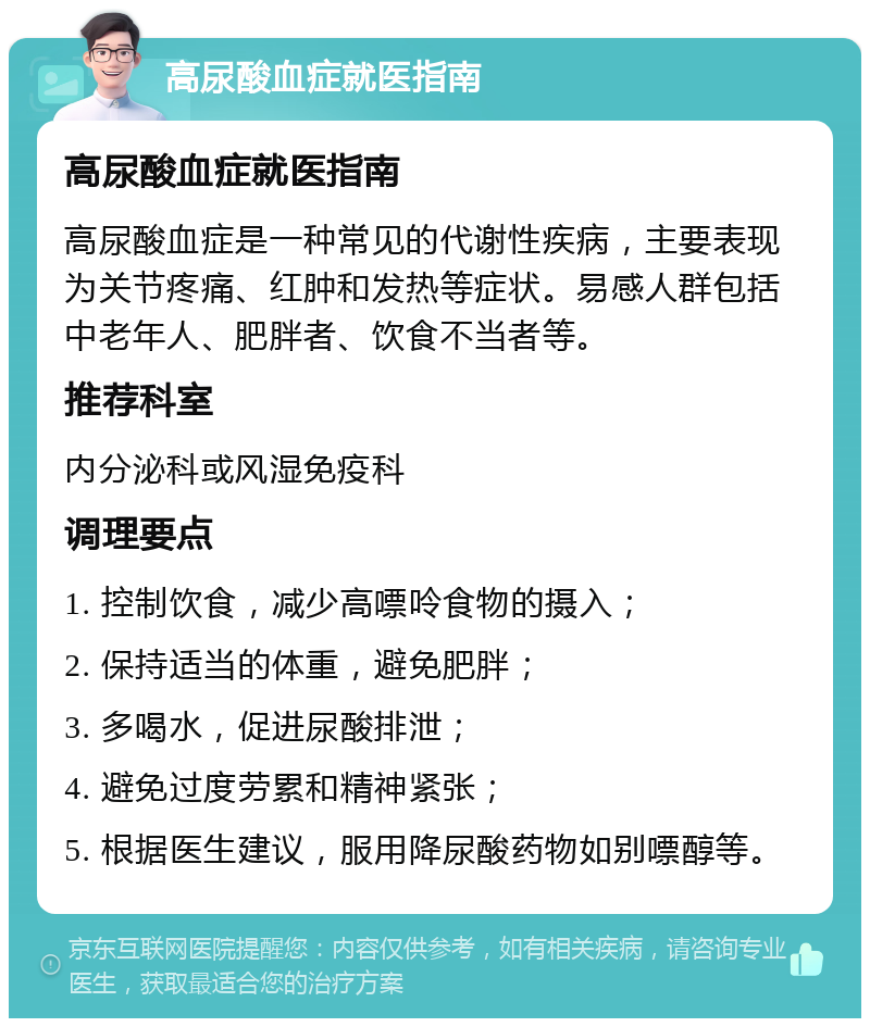 高尿酸血症就医指南 高尿酸血症就医指南 高尿酸血症是一种常见的代谢性疾病，主要表现为关节疼痛、红肿和发热等症状。易感人群包括中老年人、肥胖者、饮食不当者等。 推荐科室 内分泌科或风湿免疫科 调理要点 1. 控制饮食，减少高嘌呤食物的摄入； 2. 保持适当的体重，避免肥胖； 3. 多喝水，促进尿酸排泄； 4. 避免过度劳累和精神紧张； 5. 根据医生建议，服用降尿酸药物如别嘌醇等。