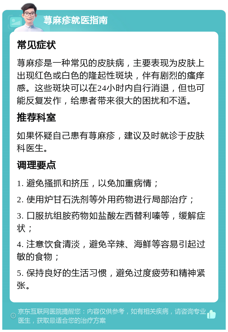 荨麻疹就医指南 常见症状 荨麻疹是一种常见的皮肤病，主要表现为皮肤上出现红色或白色的隆起性斑块，伴有剧烈的瘙痒感。这些斑块可以在24小时内自行消退，但也可能反复发作，给患者带来很大的困扰和不适。 推荐科室 如果怀疑自己患有荨麻疹，建议及时就诊于皮肤科医生。 调理要点 1. 避免搔抓和挤压，以免加重病情； 2. 使用炉甘石洗剂等外用药物进行局部治疗； 3. 口服抗组胺药物如盐酸左西替利嗪等，缓解症状； 4. 注意饮食清淡，避免辛辣、海鲜等容易引起过敏的食物； 5. 保持良好的生活习惯，避免过度疲劳和精神紧张。