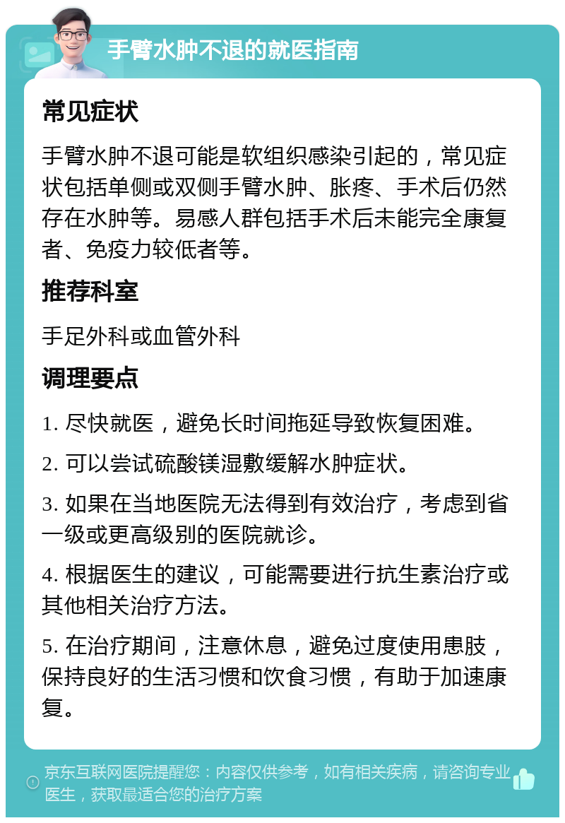 手臂水肿不退的就医指南 常见症状 手臂水肿不退可能是软组织感染引起的，常见症状包括单侧或双侧手臂水肿、胀疼、手术后仍然存在水肿等。易感人群包括手术后未能完全康复者、免疫力较低者等。 推荐科室 手足外科或血管外科 调理要点 1. 尽快就医，避免长时间拖延导致恢复困难。 2. 可以尝试硫酸镁湿敷缓解水肿症状。 3. 如果在当地医院无法得到有效治疗，考虑到省一级或更高级别的医院就诊。 4. 根据医生的建议，可能需要进行抗生素治疗或其他相关治疗方法。 5. 在治疗期间，注意休息，避免过度使用患肢，保持良好的生活习惯和饮食习惯，有助于加速康复。