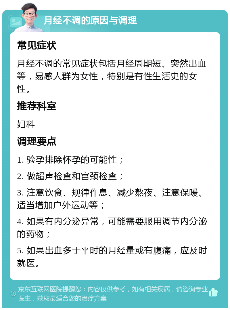 月经不调的原因与调理 常见症状 月经不调的常见症状包括月经周期短、突然出血等，易感人群为女性，特别是有性生活史的女性。 推荐科室 妇科 调理要点 1. 验孕排除怀孕的可能性； 2. 做超声检查和宫颈检查； 3. 注意饮食、规律作息、减少熬夜、注意保暖、适当增加户外运动等； 4. 如果有内分泌异常，可能需要服用调节内分泌的药物； 5. 如果出血多于平时的月经量或有腹痛，应及时就医。