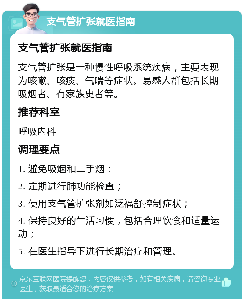 支气管扩张就医指南 支气管扩张就医指南 支气管扩张是一种慢性呼吸系统疾病，主要表现为咳嗽、咳痰、气喘等症状。易感人群包括长期吸烟者、有家族史者等。 推荐科室 呼吸内科 调理要点 1. 避免吸烟和二手烟； 2. 定期进行肺功能检查； 3. 使用支气管扩张剂如泛福舒控制症状； 4. 保持良好的生活习惯，包括合理饮食和适量运动； 5. 在医生指导下进行长期治疗和管理。