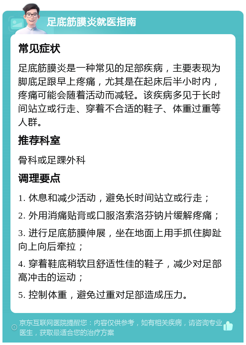 足底筋膜炎就医指南 常见症状 足底筋膜炎是一种常见的足部疾病，主要表现为脚底足跟早上疼痛，尤其是在起床后半小时内，疼痛可能会随着活动而减轻。该疾病多见于长时间站立或行走、穿着不合适的鞋子、体重过重等人群。 推荐科室 骨科或足踝外科 调理要点 1. 休息和减少活动，避免长时间站立或行走； 2. 外用消痛贴膏或口服洛索洛芬钠片缓解疼痛； 3. 进行足底筋膜伸展，坐在地面上用手抓住脚趾向上向后牵拉； 4. 穿着鞋底稍软且舒适性佳的鞋子，减少对足部高冲击的运动； 5. 控制体重，避免过重对足部造成压力。