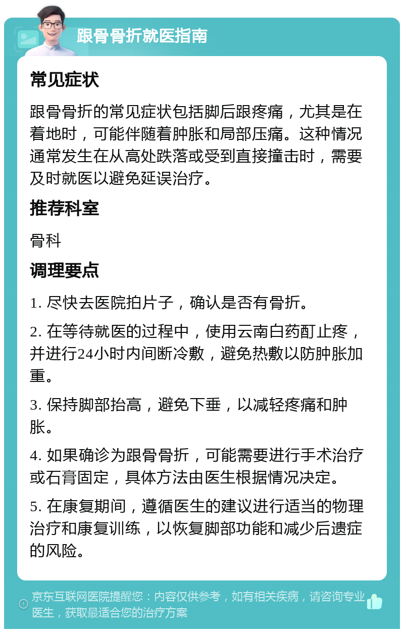 跟骨骨折就医指南 常见症状 跟骨骨折的常见症状包括脚后跟疼痛，尤其是在着地时，可能伴随着肿胀和局部压痛。这种情况通常发生在从高处跌落或受到直接撞击时，需要及时就医以避免延误治疗。 推荐科室 骨科 调理要点 1. 尽快去医院拍片子，确认是否有骨折。 2. 在等待就医的过程中，使用云南白药酊止疼，并进行24小时内间断冷敷，避免热敷以防肿胀加重。 3. 保持脚部抬高，避免下垂，以减轻疼痛和肿胀。 4. 如果确诊为跟骨骨折，可能需要进行手术治疗或石膏固定，具体方法由医生根据情况决定。 5. 在康复期间，遵循医生的建议进行适当的物理治疗和康复训练，以恢复脚部功能和减少后遗症的风险。