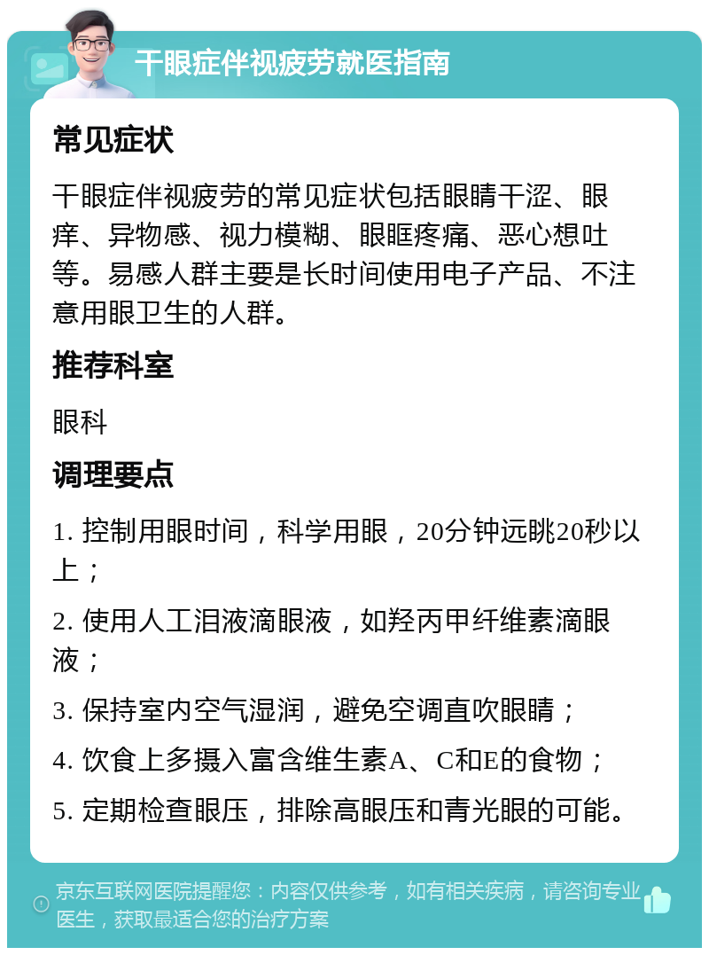 干眼症伴视疲劳就医指南 常见症状 干眼症伴视疲劳的常见症状包括眼睛干涩、眼痒、异物感、视力模糊、眼眶疼痛、恶心想吐等。易感人群主要是长时间使用电子产品、不注意用眼卫生的人群。 推荐科室 眼科 调理要点 1. 控制用眼时间，科学用眼，20分钟远眺20秒以上； 2. 使用人工泪液滴眼液，如羟丙甲纤维素滴眼液； 3. 保持室内空气湿润，避免空调直吹眼睛； 4. 饮食上多摄入富含维生素A、C和E的食物； 5. 定期检查眼压，排除高眼压和青光眼的可能。