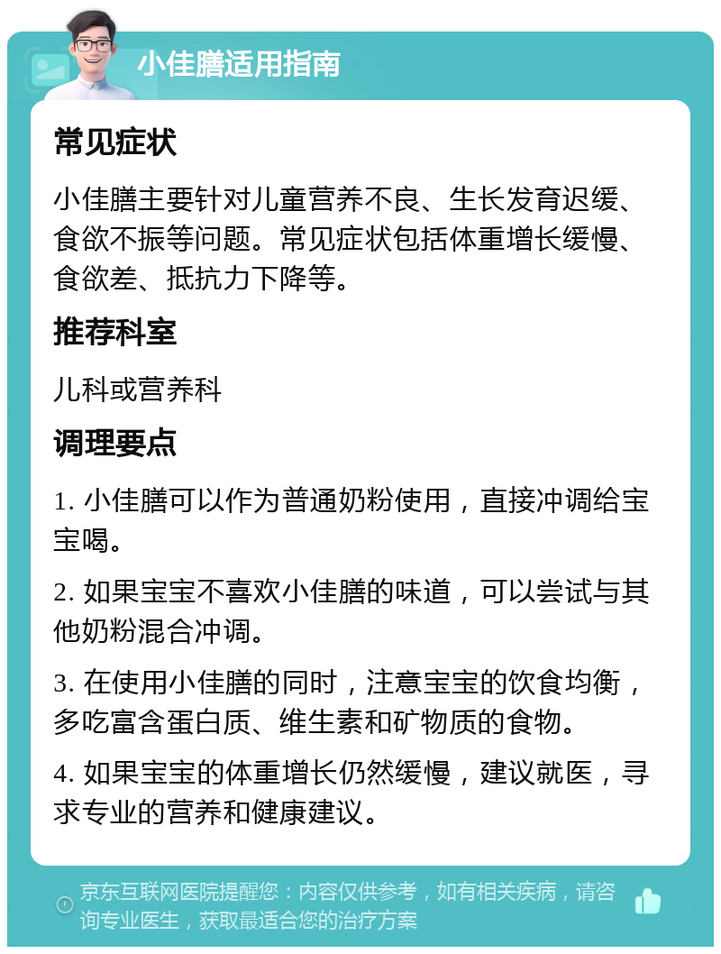 小佳膳适用指南 常见症状 小佳膳主要针对儿童营养不良、生长发育迟缓、食欲不振等问题。常见症状包括体重增长缓慢、食欲差、抵抗力下降等。 推荐科室 儿科或营养科 调理要点 1. 小佳膳可以作为普通奶粉使用，直接冲调给宝宝喝。 2. 如果宝宝不喜欢小佳膳的味道，可以尝试与其他奶粉混合冲调。 3. 在使用小佳膳的同时，注意宝宝的饮食均衡，多吃富含蛋白质、维生素和矿物质的食物。 4. 如果宝宝的体重增长仍然缓慢，建议就医，寻求专业的营养和健康建议。