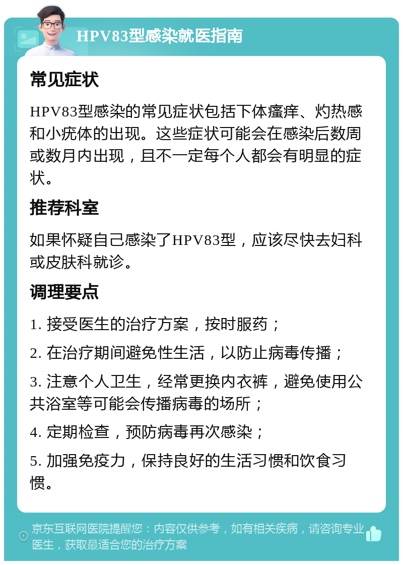 HPV83型感染就医指南 常见症状 HPV83型感染的常见症状包括下体瘙痒、灼热感和小疣体的出现。这些症状可能会在感染后数周或数月内出现，且不一定每个人都会有明显的症状。 推荐科室 如果怀疑自己感染了HPV83型，应该尽快去妇科或皮肤科就诊。 调理要点 1. 接受医生的治疗方案，按时服药； 2. 在治疗期间避免性生活，以防止病毒传播； 3. 注意个人卫生，经常更换内衣裤，避免使用公共浴室等可能会传播病毒的场所； 4. 定期检查，预防病毒再次感染； 5. 加强免疫力，保持良好的生活习惯和饮食习惯。