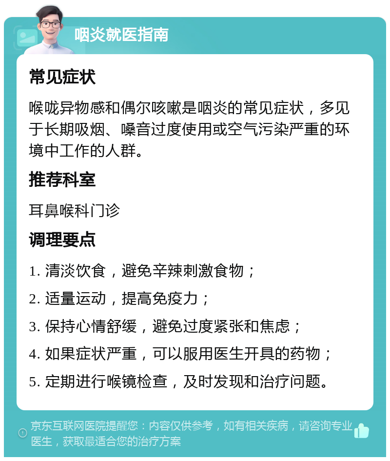 咽炎就医指南 常见症状 喉咙异物感和偶尔咳嗽是咽炎的常见症状，多见于长期吸烟、嗓音过度使用或空气污染严重的环境中工作的人群。 推荐科室 耳鼻喉科门诊 调理要点 1. 清淡饮食，避免辛辣刺激食物； 2. 适量运动，提高免疫力； 3. 保持心情舒缓，避免过度紧张和焦虑； 4. 如果症状严重，可以服用医生开具的药物； 5. 定期进行喉镜检查，及时发现和治疗问题。