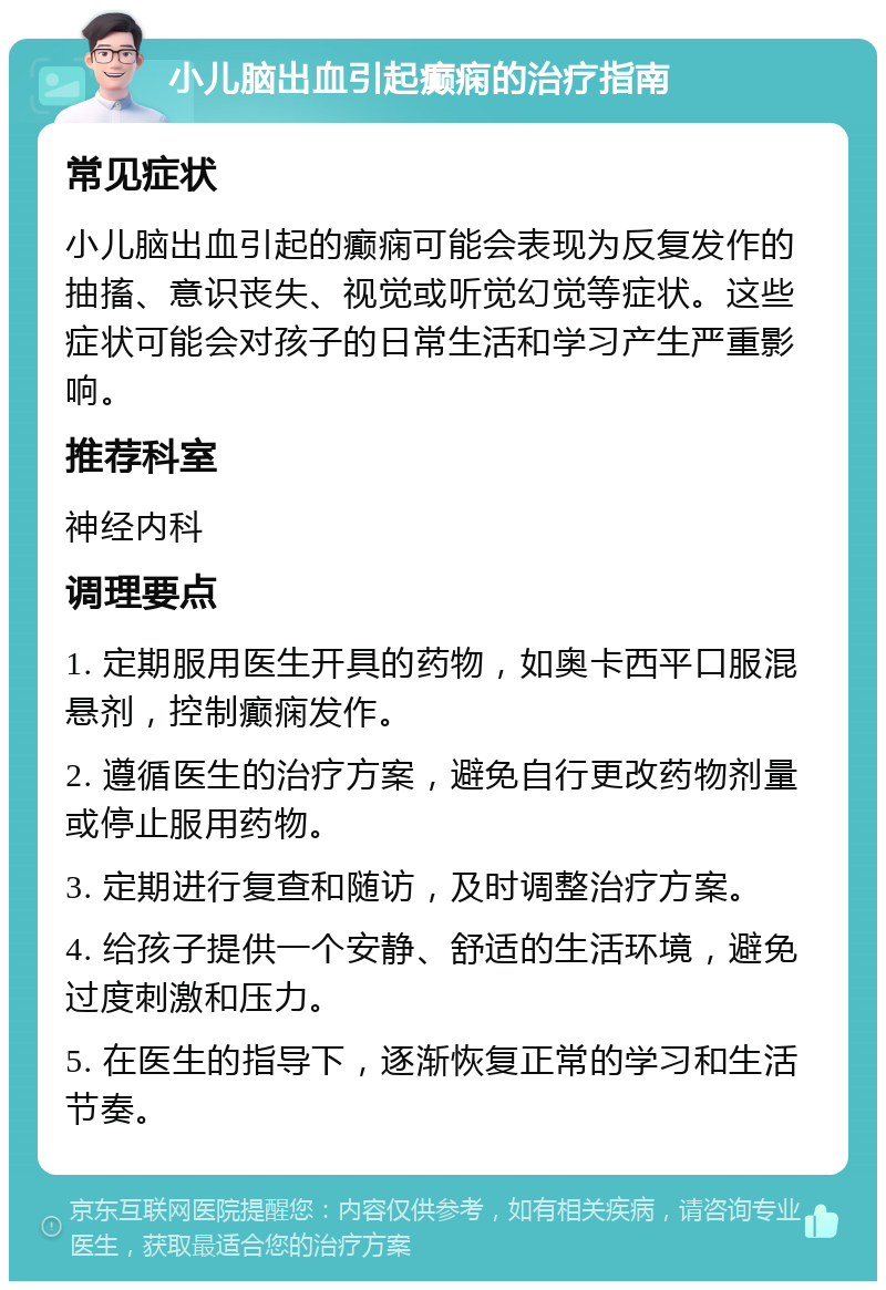 小儿脑出血引起癫痫的治疗指南 常见症状 小儿脑出血引起的癫痫可能会表现为反复发作的抽搐、意识丧失、视觉或听觉幻觉等症状。这些症状可能会对孩子的日常生活和学习产生严重影响。 推荐科室 神经内科 调理要点 1. 定期服用医生开具的药物，如奥卡西平口服混悬剂，控制癫痫发作。 2. 遵循医生的治疗方案，避免自行更改药物剂量或停止服用药物。 3. 定期进行复查和随访，及时调整治疗方案。 4. 给孩子提供一个安静、舒适的生活环境，避免过度刺激和压力。 5. 在医生的指导下，逐渐恢复正常的学习和生活节奏。