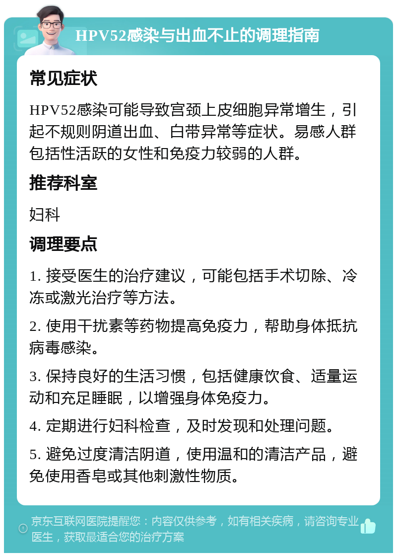 HPV52感染与出血不止的调理指南 常见症状 HPV52感染可能导致宫颈上皮细胞异常增生，引起不规则阴道出血、白带异常等症状。易感人群包括性活跃的女性和免疫力较弱的人群。 推荐科室 妇科 调理要点 1. 接受医生的治疗建议，可能包括手术切除、冷冻或激光治疗等方法。 2. 使用干扰素等药物提高免疫力，帮助身体抵抗病毒感染。 3. 保持良好的生活习惯，包括健康饮食、适量运动和充足睡眠，以增强身体免疫力。 4. 定期进行妇科检查，及时发现和处理问题。 5. 避免过度清洁阴道，使用温和的清洁产品，避免使用香皂或其他刺激性物质。