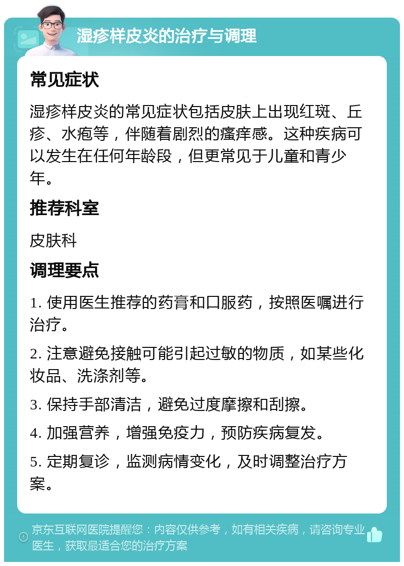 湿疹样皮炎的治疗与调理 常见症状 湿疹样皮炎的常见症状包括皮肤上出现红斑、丘疹、水疱等，伴随着剧烈的瘙痒感。这种疾病可以发生在任何年龄段，但更常见于儿童和青少年。 推荐科室 皮肤科 调理要点 1. 使用医生推荐的药膏和口服药，按照医嘱进行治疗。 2. 注意避免接触可能引起过敏的物质，如某些化妆品、洗涤剂等。 3. 保持手部清洁，避免过度摩擦和刮擦。 4. 加强营养，增强免疫力，预防疾病复发。 5. 定期复诊，监测病情变化，及时调整治疗方案。