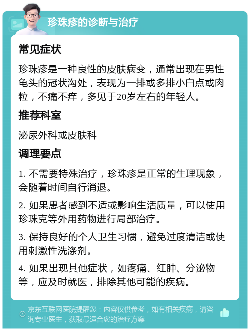 珍珠疹的诊断与治疗 常见症状 珍珠疹是一种良性的皮肤病变，通常出现在男性龟头的冠状沟处，表现为一排或多排小白点或肉粒，不痛不痒，多见于20岁左右的年轻人。 推荐科室 泌尿外科或皮肤科 调理要点 1. 不需要特殊治疗，珍珠疹是正常的生理现象，会随着时间自行消退。 2. 如果患者感到不适或影响生活质量，可以使用珍珠克等外用药物进行局部治疗。 3. 保持良好的个人卫生习惯，避免过度清洁或使用刺激性洗涤剂。 4. 如果出现其他症状，如疼痛、红肿、分泌物等，应及时就医，排除其他可能的疾病。