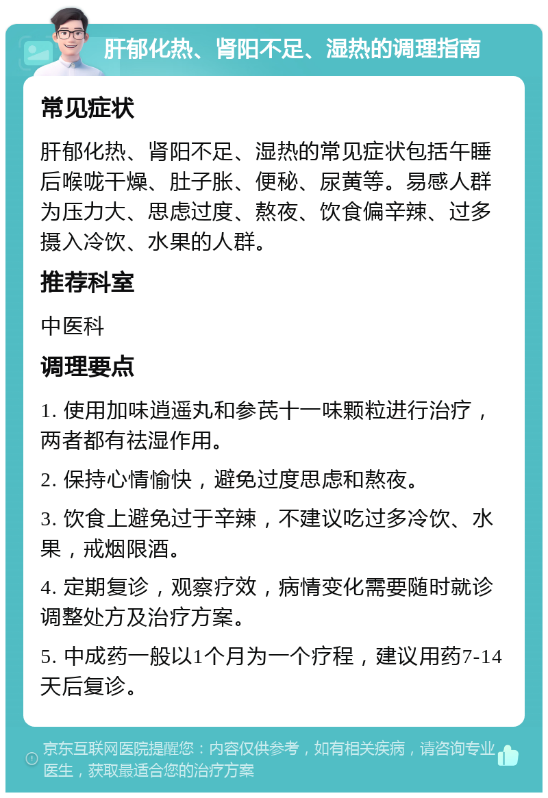 肝郁化热、肾阳不足、湿热的调理指南 常见症状 肝郁化热、肾阳不足、湿热的常见症状包括午睡后喉咙干燥、肚子胀、便秘、尿黄等。易感人群为压力大、思虑过度、熬夜、饮食偏辛辣、过多摄入冷饮、水果的人群。 推荐科室 中医科 调理要点 1. 使用加味逍遥丸和参芪十一味颗粒进行治疗，两者都有祛湿作用。 2. 保持心情愉快，避免过度思虑和熬夜。 3. 饮食上避免过于辛辣，不建议吃过多冷饮、水果，戒烟限酒。 4. 定期复诊，观察疗效，病情变化需要随时就诊调整处方及治疗方案。 5. 中成药一般以1个月为一个疗程，建议用药7-14天后复诊。