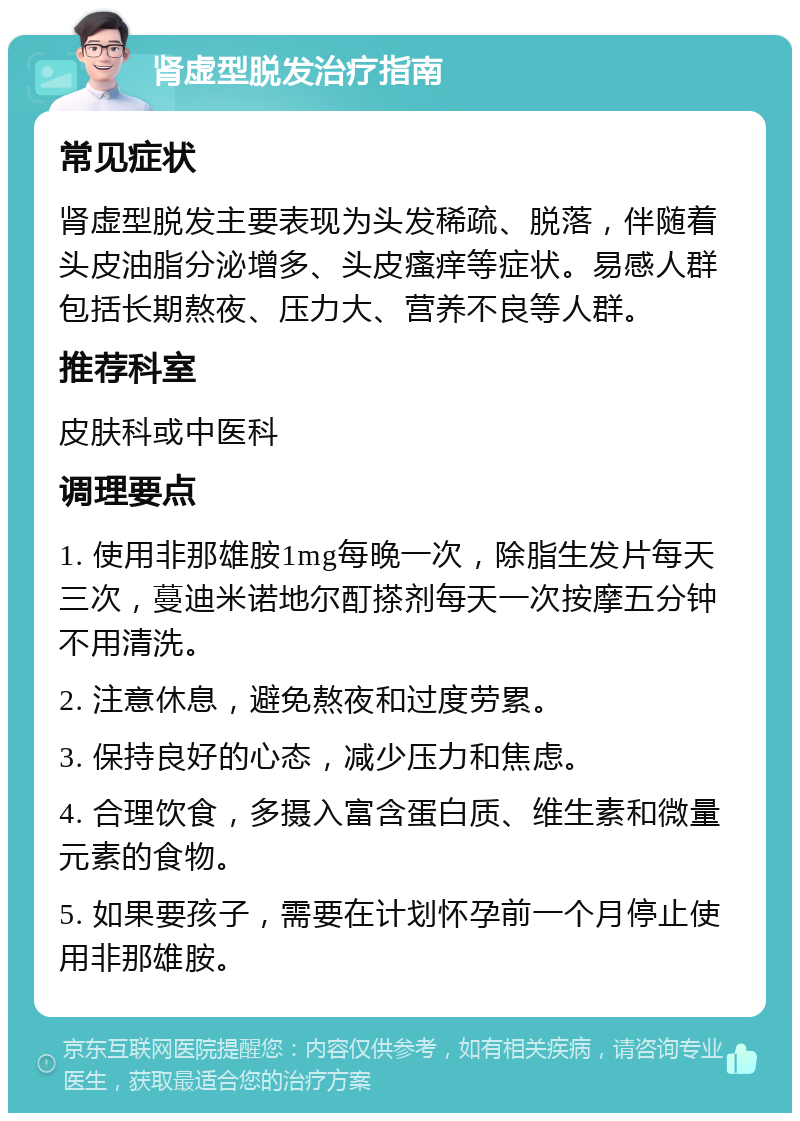 肾虚型脱发治疗指南 常见症状 肾虚型脱发主要表现为头发稀疏、脱落，伴随着头皮油脂分泌增多、头皮瘙痒等症状。易感人群包括长期熬夜、压力大、营养不良等人群。 推荐科室 皮肤科或中医科 调理要点 1. 使用非那雄胺1mg每晚一次，除脂生发片每天三次，蔓迪米诺地尔酊搽剂每天一次按摩五分钟不用清洗。 2. 注意休息，避免熬夜和过度劳累。 3. 保持良好的心态，减少压力和焦虑。 4. 合理饮食，多摄入富含蛋白质、维生素和微量元素的食物。 5. 如果要孩子，需要在计划怀孕前一个月停止使用非那雄胺。