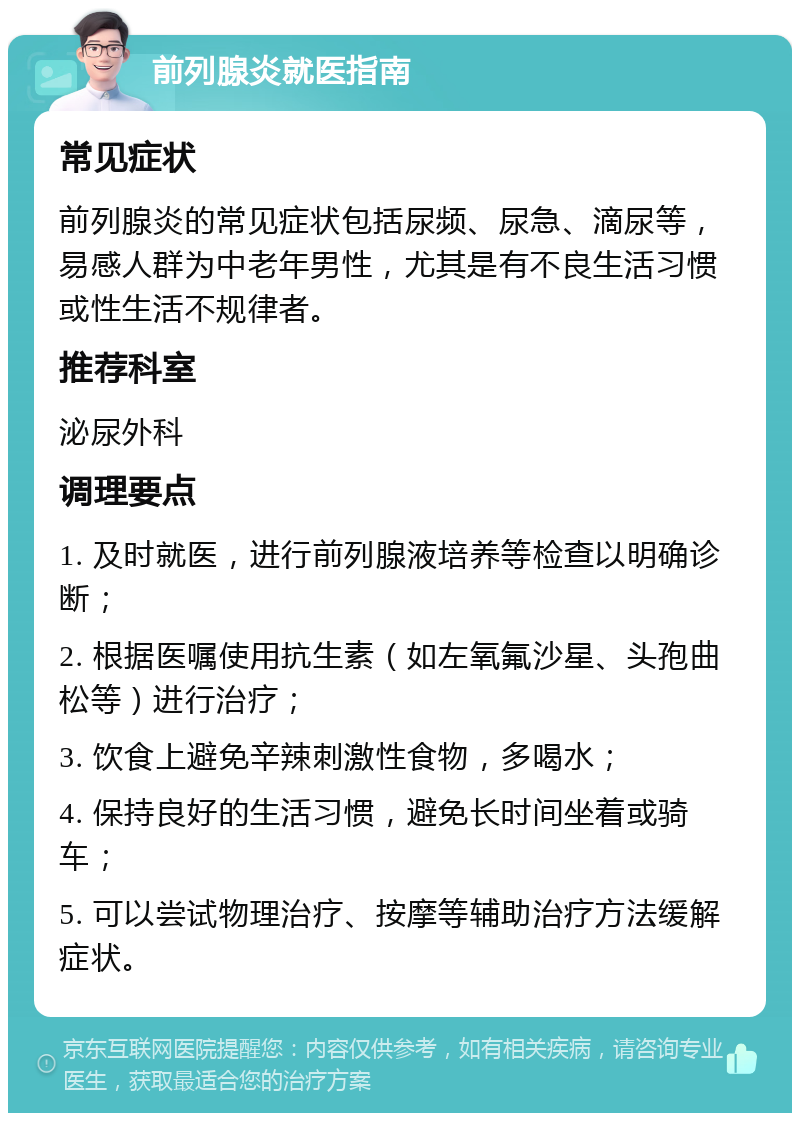 前列腺炎就医指南 常见症状 前列腺炎的常见症状包括尿频、尿急、滴尿等，易感人群为中老年男性，尤其是有不良生活习惯或性生活不规律者。 推荐科室 泌尿外科 调理要点 1. 及时就医，进行前列腺液培养等检查以明确诊断； 2. 根据医嘱使用抗生素（如左氧氟沙星、头孢曲松等）进行治疗； 3. 饮食上避免辛辣刺激性食物，多喝水； 4. 保持良好的生活习惯，避免长时间坐着或骑车； 5. 可以尝试物理治疗、按摩等辅助治疗方法缓解症状。