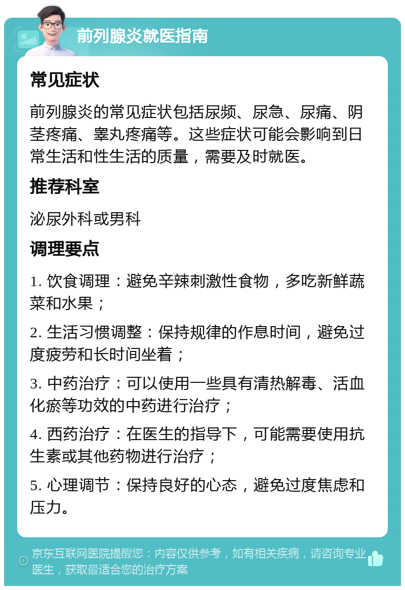 前列腺炎就医指南 常见症状 前列腺炎的常见症状包括尿频、尿急、尿痛、阴茎疼痛、睾丸疼痛等。这些症状可能会影响到日常生活和性生活的质量，需要及时就医。 推荐科室 泌尿外科或男科 调理要点 1. 饮食调理：避免辛辣刺激性食物，多吃新鲜蔬菜和水果； 2. 生活习惯调整：保持规律的作息时间，避免过度疲劳和长时间坐着； 3. 中药治疗：可以使用一些具有清热解毒、活血化瘀等功效的中药进行治疗； 4. 西药治疗：在医生的指导下，可能需要使用抗生素或其他药物进行治疗； 5. 心理调节：保持良好的心态，避免过度焦虑和压力。