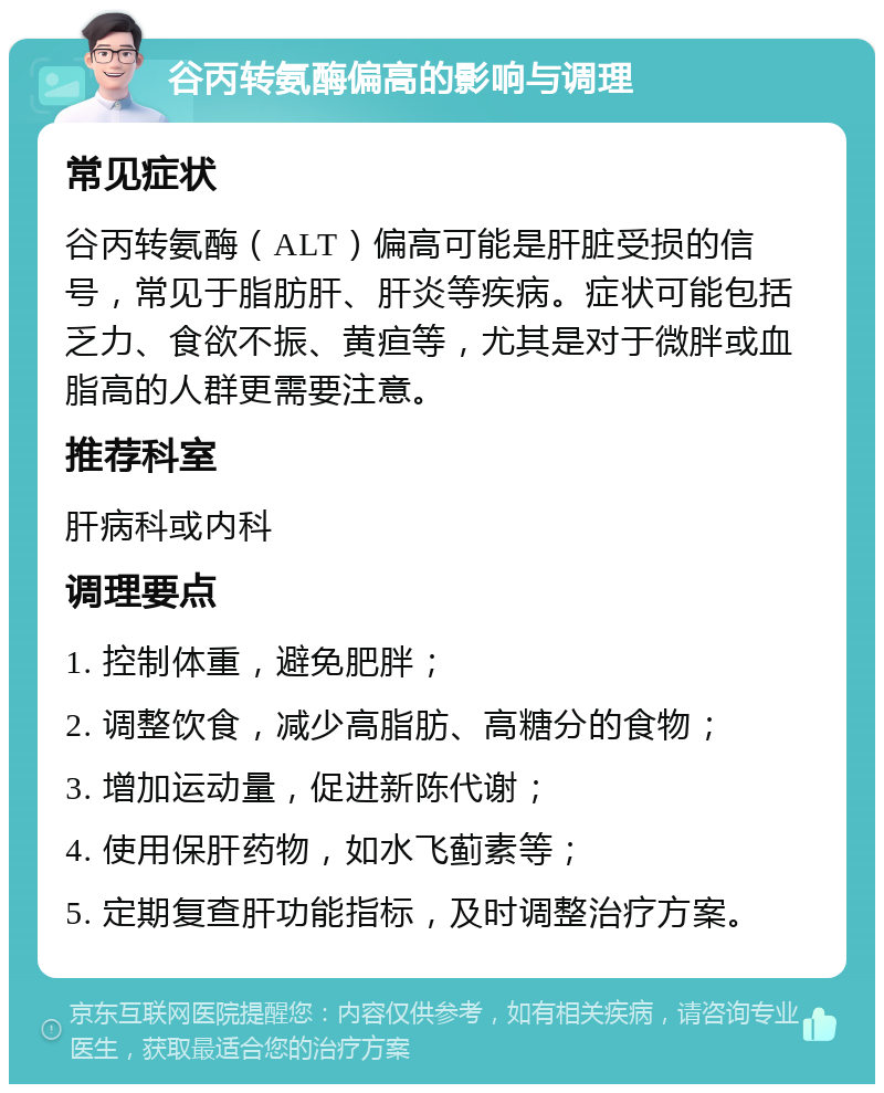 谷丙转氨酶偏高的影响与调理 常见症状 谷丙转氨酶（ALT）偏高可能是肝脏受损的信号，常见于脂肪肝、肝炎等疾病。症状可能包括乏力、食欲不振、黄疸等，尤其是对于微胖或血脂高的人群更需要注意。 推荐科室 肝病科或内科 调理要点 1. 控制体重，避免肥胖； 2. 调整饮食，减少高脂肪、高糖分的食物； 3. 增加运动量，促进新陈代谢； 4. 使用保肝药物，如水飞蓟素等； 5. 定期复查肝功能指标，及时调整治疗方案。