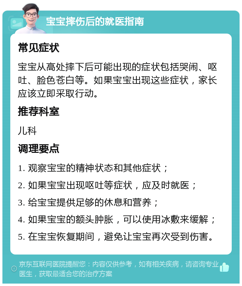 宝宝摔伤后的就医指南 常见症状 宝宝从高处摔下后可能出现的症状包括哭闹、呕吐、脸色苍白等。如果宝宝出现这些症状，家长应该立即采取行动。 推荐科室 儿科 调理要点 1. 观察宝宝的精神状态和其他症状； 2. 如果宝宝出现呕吐等症状，应及时就医； 3. 给宝宝提供足够的休息和营养； 4. 如果宝宝的额头肿胀，可以使用冰敷来缓解； 5. 在宝宝恢复期间，避免让宝宝再次受到伤害。