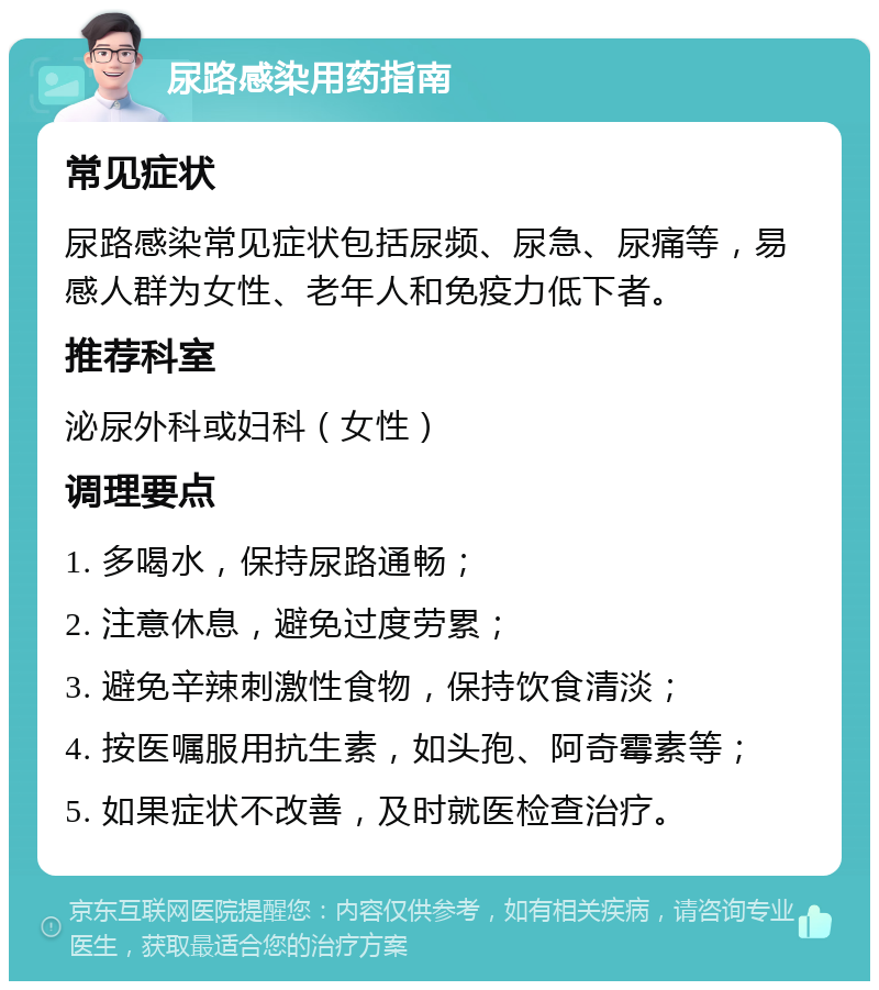 尿路感染用药指南 常见症状 尿路感染常见症状包括尿频、尿急、尿痛等，易感人群为女性、老年人和免疫力低下者。 推荐科室 泌尿外科或妇科（女性） 调理要点 1. 多喝水，保持尿路通畅； 2. 注意休息，避免过度劳累； 3. 避免辛辣刺激性食物，保持饮食清淡； 4. 按医嘱服用抗生素，如头孢、阿奇霉素等； 5. 如果症状不改善，及时就医检查治疗。