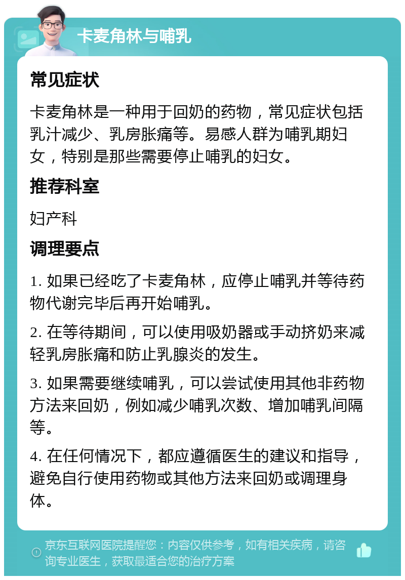 卡麦角林与哺乳 常见症状 卡麦角林是一种用于回奶的药物，常见症状包括乳汁减少、乳房胀痛等。易感人群为哺乳期妇女，特别是那些需要停止哺乳的妇女。 推荐科室 妇产科 调理要点 1. 如果已经吃了卡麦角林，应停止哺乳并等待药物代谢完毕后再开始哺乳。 2. 在等待期间，可以使用吸奶器或手动挤奶来减轻乳房胀痛和防止乳腺炎的发生。 3. 如果需要继续哺乳，可以尝试使用其他非药物方法来回奶，例如减少哺乳次数、增加哺乳间隔等。 4. 在任何情况下，都应遵循医生的建议和指导，避免自行使用药物或其他方法来回奶或调理身体。