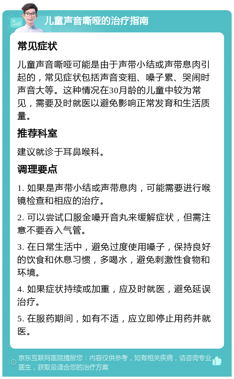 儿童声音嘶哑的治疗指南 常见症状 儿童声音嘶哑可能是由于声带小结或声带息肉引起的，常见症状包括声音变粗、嗓子累、哭闹时声音大等。这种情况在30月龄的儿童中较为常见，需要及时就医以避免影响正常发育和生活质量。 推荐科室 建议就诊于耳鼻喉科。 调理要点 1. 如果是声带小结或声带息肉，可能需要进行喉镜检查和相应的治疗。 2. 可以尝试口服金嗓开音丸来缓解症状，但需注意不要吞入气管。 3. 在日常生活中，避免过度使用嗓子，保持良好的饮食和休息习惯，多喝水，避免刺激性食物和环境。 4. 如果症状持续或加重，应及时就医，避免延误治疗。 5. 在服药期间，如有不适，应立即停止用药并就医。