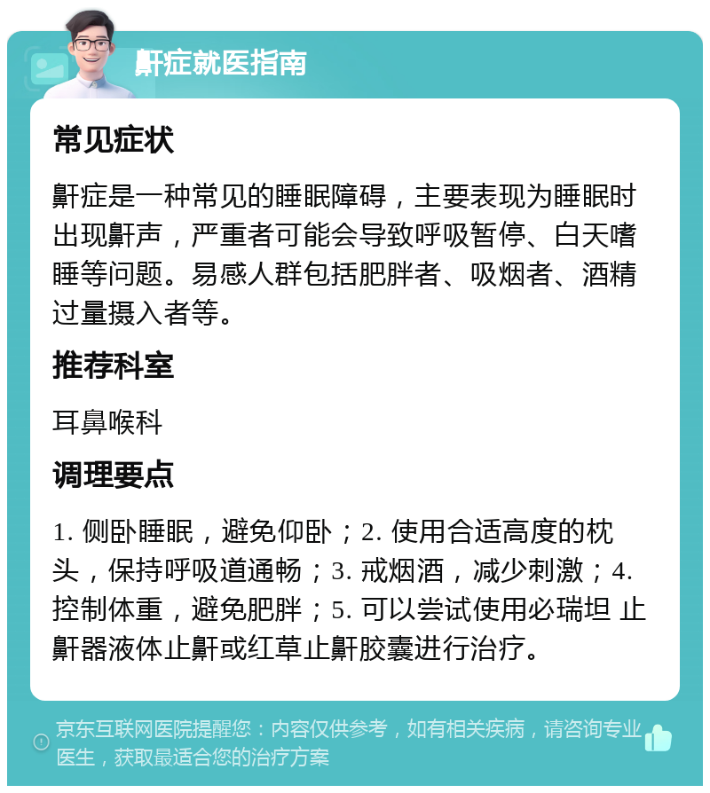 鼾症就医指南 常见症状 鼾症是一种常见的睡眠障碍，主要表现为睡眠时出现鼾声，严重者可能会导致呼吸暂停、白天嗜睡等问题。易感人群包括肥胖者、吸烟者、酒精过量摄入者等。 推荐科室 耳鼻喉科 调理要点 1. 侧卧睡眠，避免仰卧；2. 使用合适高度的枕头，保持呼吸道通畅；3. 戒烟酒，减少刺激；4. 控制体重，避免肥胖；5. 可以尝试使用必瑞坦 止鼾器液体止鼾或红草止鼾胶囊进行治疗。