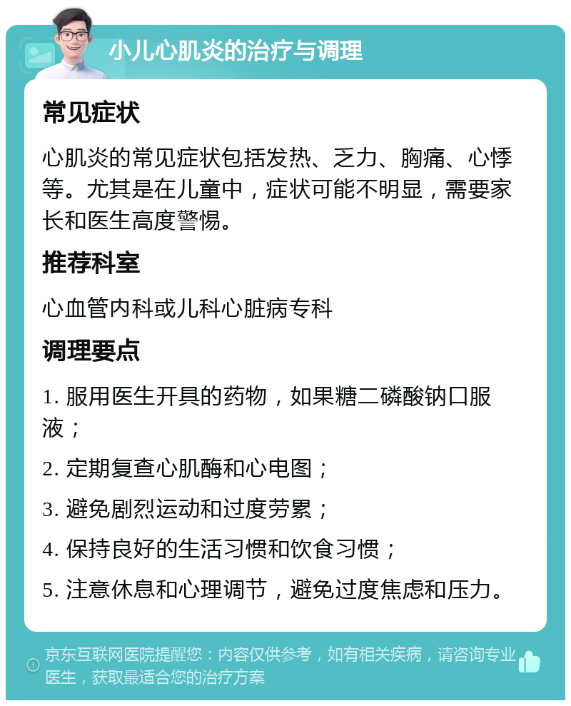 小儿心肌炎的治疗与调理 常见症状 心肌炎的常见症状包括发热、乏力、胸痛、心悸等。尤其是在儿童中，症状可能不明显，需要家长和医生高度警惕。 推荐科室 心血管内科或儿科心脏病专科 调理要点 1. 服用医生开具的药物，如果糖二磷酸钠口服液； 2. 定期复查心肌酶和心电图； 3. 避免剧烈运动和过度劳累； 4. 保持良好的生活习惯和饮食习惯； 5. 注意休息和心理调节，避免过度焦虑和压力。