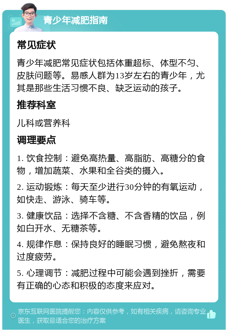 青少年减肥指南 常见症状 青少年减肥常见症状包括体重超标、体型不匀、皮肤问题等。易感人群为13岁左右的青少年，尤其是那些生活习惯不良、缺乏运动的孩子。 推荐科室 儿科或营养科 调理要点 1. 饮食控制：避免高热量、高脂肪、高糖分的食物，增加蔬菜、水果和全谷类的摄入。 2. 运动锻炼：每天至少进行30分钟的有氧运动，如快走、游泳、骑车等。 3. 健康饮品：选择不含糖、不含香精的饮品，例如白开水、无糖茶等。 4. 规律作息：保持良好的睡眠习惯，避免熬夜和过度疲劳。 5. 心理调节：减肥过程中可能会遇到挫折，需要有正确的心态和积极的态度来应对。